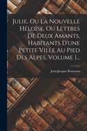 Julie, Ou La Nouvelle H?lo?se, Ou Lettres De Deux Amants, Habitants D'une Petite Ville Au Pied Des Alpes, Volume 1...