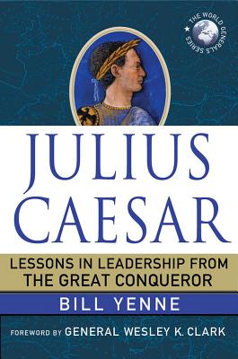 Julius Caesar: Lessons in Leadership from the Great Conqueror - Yenne, Bill, and Clark, Wesley K. (Foreword by)