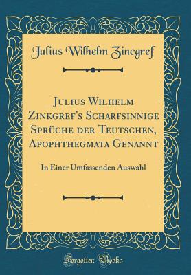 Julius Wilhelm Zinkgref's Scharfsinnige Spr?che Der Teutschen, Apophthegmata Genannt: In Einer Umfassenden Auswahl (Classic Reprint) - Zincgref, Julius Wilhelm