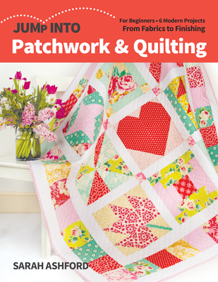 Jump Into Patchwork & Quilting: For Beginners; 6 Modern Projects; From Fabrics to Finishing - Ashford, Sarah