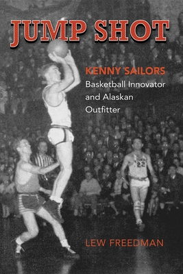 Jump Shot: Kenny Sailors: Basketball Innovator and Alaskan Outfitter - Freedman, Lew