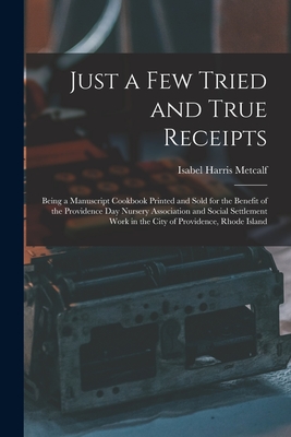 Just a Few Tried and True Receipts: Being a Manuscript Cookbook Printed and Sold for the Benefit of the Providence Day Nursery Association and Social Settlement Work in the City of Providence, Rhode Island - Metcalf, Isabel Harris