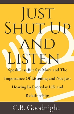 Just Shut Up and Listen: Speak Less But Say More and The Importance Of Listening and Not Just Hearing In Everyday Life and Relationships - Goodnight, C B