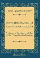 Justorum Semita, or the Path of the Just: A History of the Lesser Holydays of the Present English Kalendar (Classic Reprint)