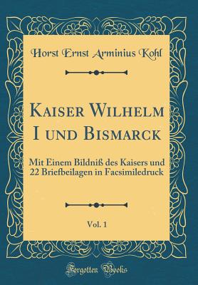 Kaiser Wilhelm I Und Bismarck, Vol. 1: Mit Einem Bildni? Des Kaisers Und 22 Briefbeilagen in Facsimiledruck (Classic Reprint) - Kohl, Horst Ernst Arminius