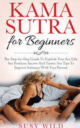 Kama Sutra for Beginners: The Step-by-Step Guide To Explode Your Sex Life. Sex Positions Secrets And Tantric Sex Tips To Im- prove Intimacy With Your Partner