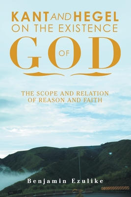 Kant and Hegel on the Existence of God: The Scope and Relation of Reason and Faith - Ezulike, Benjamin