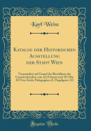 Katalog Der Historischen Ausstellung Der Stadt Wien: Veranstaltet Auf Grund Der Beschlsse Des Gemeinderathes Vom 22; Februar Und 10; Mai 1872 Im Stdt; Pdagogium (I. Hegelgasse 12) (Classic Reprint)