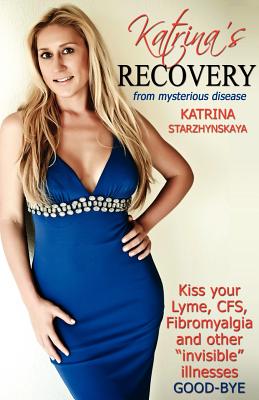 Katrina's Recovery from Mysterious Disease: Kiss your Lyme, CFS, Fibromyalgia and other ?Invisible? Illnesses Good-Bye - Starzhynskaya, Katrina