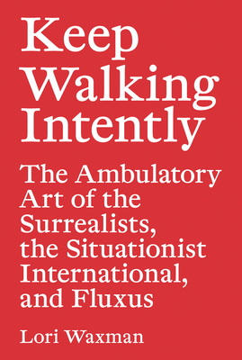 Keep Walking Intently - The Ambulatory Art of the Surrealists, the Situationist International, and Fluxus - Waxman, Lori