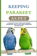 Keeping Parakeet as Pet: A Complete Guide Their Care, Feeding, Ownership, Health, and Their Wonderful Nature as Pet
