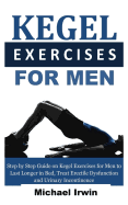 Kegel Exercises for Men: Step by Step Guide on Kegel Exercises for Men to Last Longer in Bed, Treat Erectile Dysfunction and Urinary Incontinence for Optimum Prostrate Health