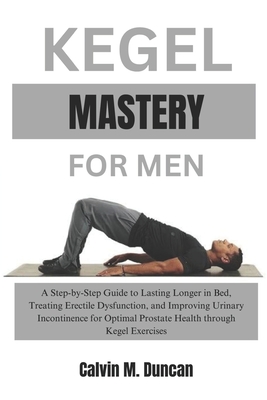 Kegel Mastery For Men: A Step-by-Step Guide to Lasting Longer in Bed, Treating Erectile Dysfunction, and Improving Urinary Incontinence for Optimal Prostate Health through Kegel Exercises - M Duncan, Calvin