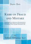 Kerr on Fraud and Mistake: Including the Law Relating to Misrepresentation Generally, Under Influence, Fiduciary Relations, Constructive Notice, Specific Performance, &c (Classic Reprint)