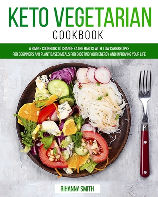 Keto Vegetarian Cookbook: A Simple Cookbook to Change Eating Habits with Low Carb Recipes for Beginners and Plant Based Meals for Boosting Your Energy and Improving Your Life - Smith, Rihanna