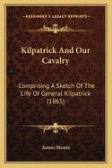 Kilpatrick and Our Cavalry: Comprising a Sketch of the Life of General Kilpatrick: With an Account of the Cavalry Raids, Engagements, and Operations Under His Command: From the Beginning of the Rebellion to the Surrender of Johnston
