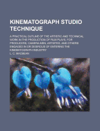 Kinematograph Studio Technique; A Practical Outline of the Artistic and Technical Work in the Production of Film Plays, for Producers, Camera-Men, Artistes, and Others Engaged in or Desirous of Entering the Kinematograph Industry