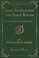 King Arthur and the Table Round: Tales Chiefly After the Old French (Classic Reprint)