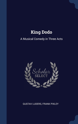 King Dodo: A Musical Comedy in Three Acts - Luders, Gustav, and Pixley, Frank