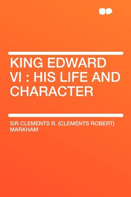 King Edward VI: His Life and Character - Markham, Clements R, Sir