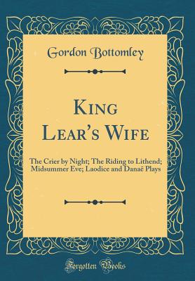 King Lear's Wife: The Crier by Night; The Riding to Lithend; Midsummer Eve; Laodice and Dana Plays (Classic Reprint) - Bottomley, Gordon