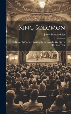 King Solomon: A Drama In Five Acts Relating To Incidents In The Life Of The Wise King - Alexander, James B