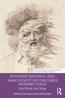 Kingship, Madness, and Masculinity on the Early Modern Stage: Mad World, Mad Kings - Gutierrez-Dennehy, Christina (Editor)