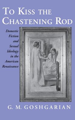 Kiss the Chastening Rod: Domestic Fiction and Sexual Ideology in the American Rennaissance - Goshgarian, Gary