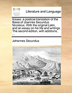 Kisses: A Poetical Translation of the Basia of Joannes Secundus Nicola?us. with the Original Latin, and an Essay on His Life and Writings. the Second Edition, with Additions,
