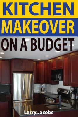 Kitchen Makeover On a Budget: A Step-by-Step Guide to Getting a Whole New Kitchen for Less - Jacobs, Larry