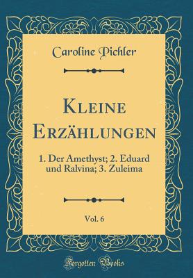 Kleine Erzhlungen, Vol. 6: 1. Der Amethyst; 2. Eduard Und Ralvina; 3. Zuleima (Classic Reprint) - Pichler, Caroline