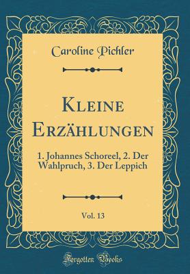 Kleine Erz?hlungen, Vol. 13: 1. Johannes Schoreel, 2. Der Wahlpruch, 3. Der Leppich (Classic Reprint) - Pichler, Caroline