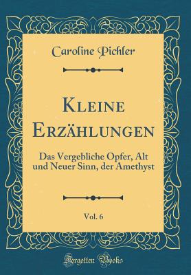 Kleine Erz?hlungen, Vol. 6: Das Vergebliche Opfer, Alt Und Neuer Sinn, Der Amethyst (Classic Reprint) - Pichler, Caroline