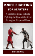 Knife Fighting for Starters: A Complete Guide to Knife Fighting; The Essentials, Great Strategies, Steps and More