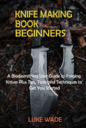 Knife Making Book for Beginners: A Bladesmithing User Guide to Forging Knives Plus Tips, Tools and Techniques to Get You Started