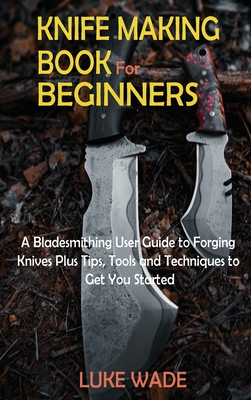 Knife Making Book for Beginners: A Bladesmithing User Guide to Forging Knives Plus Tips, Tools and Techniques to Get You Started - Wade, Luke