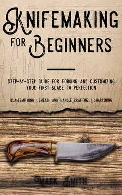 Knifemaking for Beginners: Step-by-Step Guide for Forging and Customizing Your First Knife to Perfection (Bladesmithing, Sheath and Handle Crafting, Sharpening) - Smith, Mark