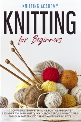 Knitting for Beginners: A Complete Step by Step Guide for the Absolute Beginner to Learn Knit Quickly from Zero, Using Pictures and Easy Patterns to Create Awesome Projects - Knitting Academy