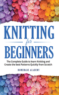 Knitting for Beginners: The Complete Guide to learn Knitting and Create the best Patterns Quickly from Scratch