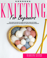 Knitting for Beginners: The Guide On How To Learn Knitting Using Pictures, Illustration And Easy Patterns To Create Amazing Projects