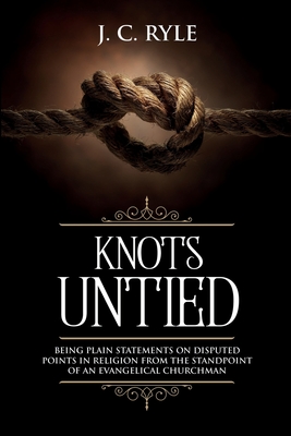 Knots Untied: Being Plain Statements on Disputed Points in Religion from the Standpoint of an Evangelical Churchman (Annotated) - Ryle, J C
