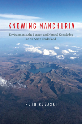 Knowing Manchuria: Environments, the Senses, and Natural Knowledge on an Asian Borderland - Rogaski, Ruth