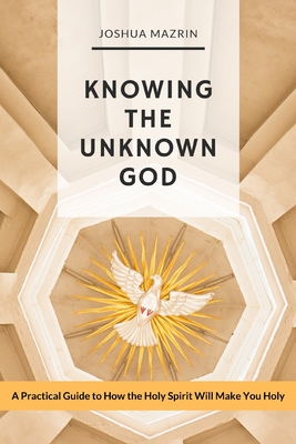 Knowing the Unknown God: A Practical Guide to How the Holy Spirit Will Make You Holy - Mazrin, Joshua