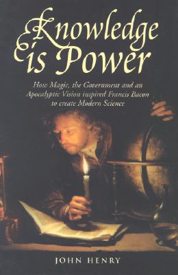 Knowledge Is Power: How Magic, the Government and an Apocalyptic Vision Inspired Francis Bacon to Create Modern Science - Henry, John