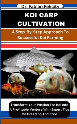 Koi Carp Cultivation: A Step-By-Step Approach To Successful Koi Farming: Transform Your Passion For Koi Into A Profitable Venture With Expert Tips On Breeding And Care - Felicity, Fabian, Dr.