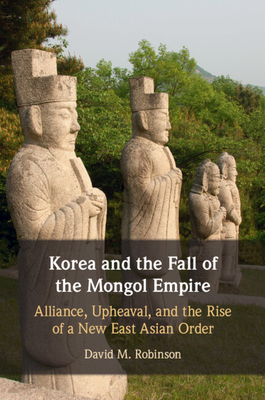 Korea and the Fall of the Mongol Empire: Alliance, Upheaval, and the Rise of a New East Asian Order - Robinson, David M