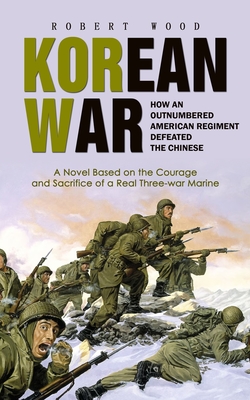 Korean War: How an Outnumbered American Regiment Defeated the Chinese (A Novel Based on the Courage and Sacrifice of a Real Three-war Marine) - Wood, Robert