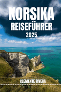 Korsika Reisef?hrer: Entdecken Sie verborgene Sch?tze und lokale Geheimnisse. Alles, was Sie wissen m?ssen, bevor Sie losfahren.