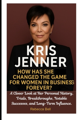 Kris Jenner: How Has She Changed the Game for Women in Business Forever?: A Closer Look at Her Personal History, Trials, Breakthroughs, Notable Successes, and Long-Term Influence. - Bell, Rebecca