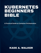 Kubenetes Beginners Bible: A Practical Guide to Container Orchestration